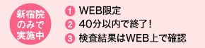 新宿院のみで実施中 1．WEB限定 2．40分以内で終了！ 3．検査結果はWEB上で確認